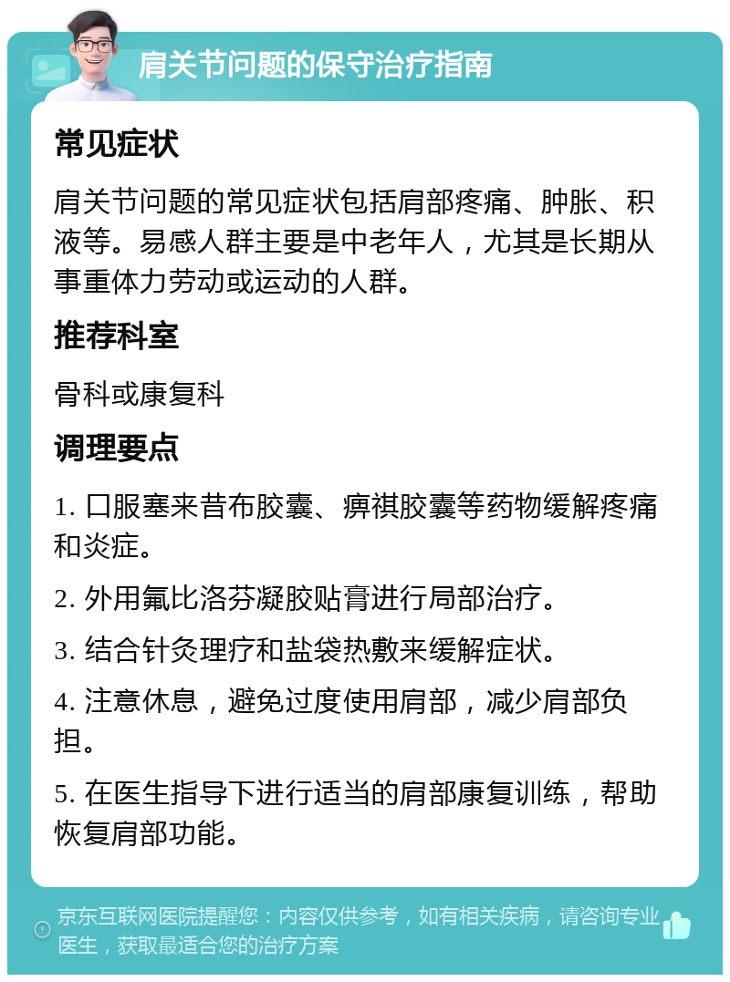 肩关节问题的保守治疗指南 常见症状 肩关节问题的常见症状包括肩部疼痛、肿胀、积液等。易感人群主要是中老年人，尤其是长期从事重体力劳动或运动的人群。 推荐科室 骨科或康复科 调理要点 1. 口服塞来昔布胶囊、痹祺胶囊等药物缓解疼痛和炎症。 2. 外用氟比洛芬凝胶贴膏进行局部治疗。 3. 结合针灸理疗和盐袋热敷来缓解症状。 4. 注意休息，避免过度使用肩部，减少肩部负担。 5. 在医生指导下进行适当的肩部康复训练，帮助恢复肩部功能。