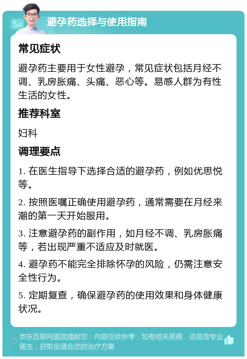 避孕药选择与使用指南 常见症状 避孕药主要用于女性避孕，常见症状包括月经不调、乳房胀痛、头痛、恶心等。易感人群为有性生活的女性。 推荐科室 妇科 调理要点 1. 在医生指导下选择合适的避孕药，例如优思悦等。 2. 按照医嘱正确使用避孕药，通常需要在月经来潮的第一天开始服用。 3. 注意避孕药的副作用，如月经不调、乳房胀痛等，若出现严重不适应及时就医。 4. 避孕药不能完全排除怀孕的风险，仍需注意安全性行为。 5. 定期复查，确保避孕药的使用效果和身体健康状况。