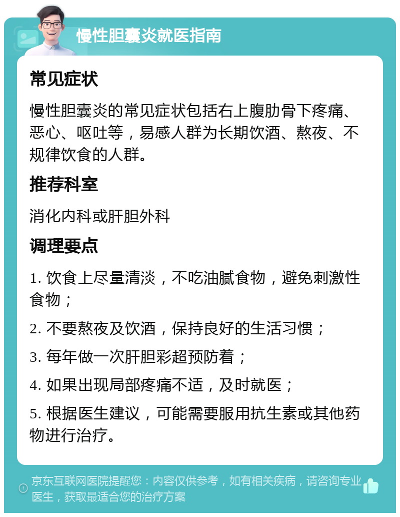 慢性胆囊炎就医指南 常见症状 慢性胆囊炎的常见症状包括右上腹肋骨下疼痛、恶心、呕吐等，易感人群为长期饮酒、熬夜、不规律饮食的人群。 推荐科室 消化内科或肝胆外科 调理要点 1. 饮食上尽量清淡，不吃油腻食物，避免刺激性食物； 2. 不要熬夜及饮酒，保持良好的生活习惯； 3. 每年做一次肝胆彩超预防着； 4. 如果出现局部疼痛不适，及时就医； 5. 根据医生建议，可能需要服用抗生素或其他药物进行治疗。