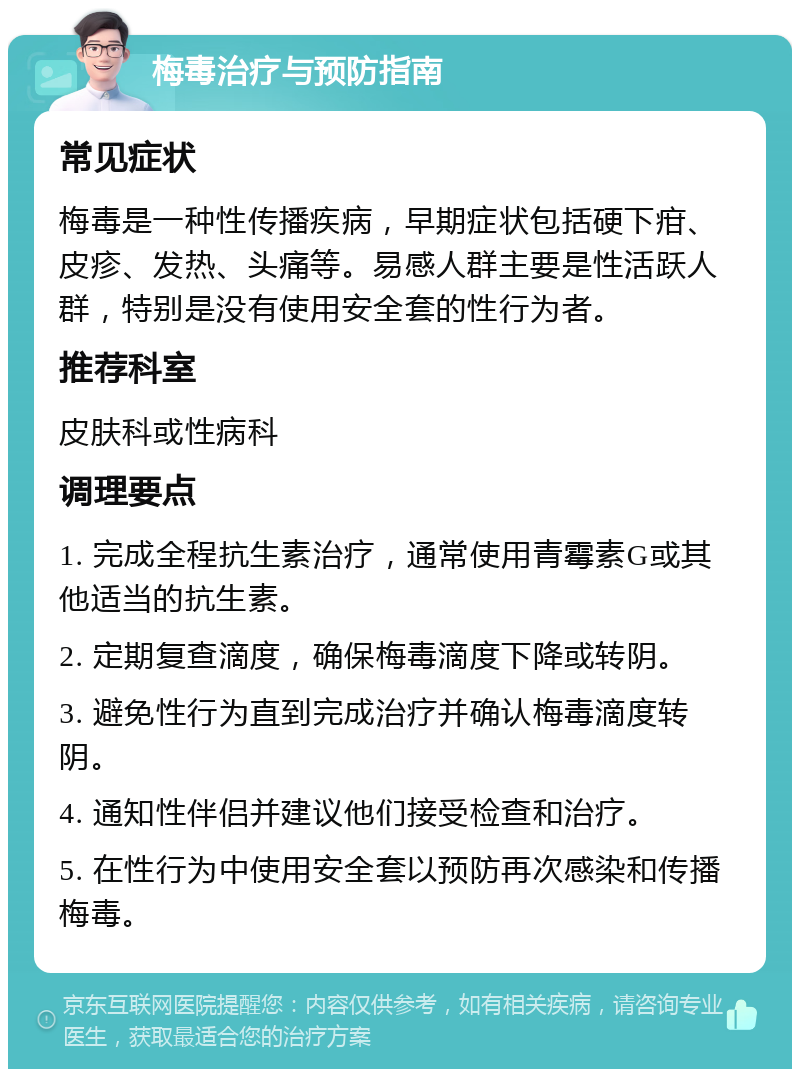 梅毒治疗与预防指南 常见症状 梅毒是一种性传播疾病，早期症状包括硬下疳、皮疹、发热、头痛等。易感人群主要是性活跃人群，特别是没有使用安全套的性行为者。 推荐科室 皮肤科或性病科 调理要点 1. 完成全程抗生素治疗，通常使用青霉素G或其他适当的抗生素。 2. 定期复查滴度，确保梅毒滴度下降或转阴。 3. 避免性行为直到完成治疗并确认梅毒滴度转阴。 4. 通知性伴侣并建议他们接受检查和治疗。 5. 在性行为中使用安全套以预防再次感染和传播梅毒。