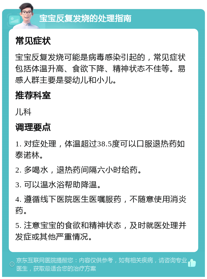 宝宝反复发烧的处理指南 常见症状 宝宝反复发烧可能是病毒感染引起的，常见症状包括体温升高、食欲下降、精神状态不佳等。易感人群主要是婴幼儿和小儿。 推荐科室 儿科 调理要点 1. 对症处理，体温超过38.5度可以口服退热药如泰诺林。 2. 多喝水，退热药间隔六小时给药。 3. 可以温水浴帮助降温。 4. 遵循线下医院医生医嘱服药，不随意使用消炎药。 5. 注意宝宝的食欲和精神状态，及时就医处理并发症或其他严重情况。