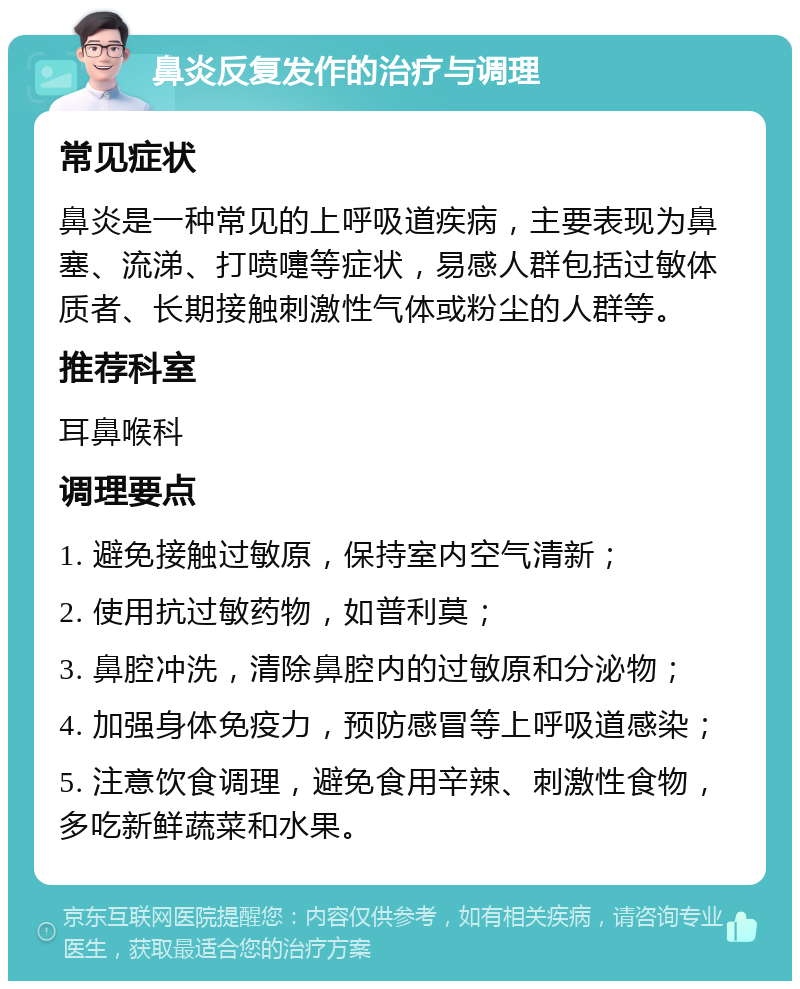 鼻炎反复发作的治疗与调理 常见症状 鼻炎是一种常见的上呼吸道疾病，主要表现为鼻塞、流涕、打喷嚏等症状，易感人群包括过敏体质者、长期接触刺激性气体或粉尘的人群等。 推荐科室 耳鼻喉科 调理要点 1. 避免接触过敏原，保持室内空气清新； 2. 使用抗过敏药物，如普利莫； 3. 鼻腔冲洗，清除鼻腔内的过敏原和分泌物； 4. 加强身体免疫力，预防感冒等上呼吸道感染； 5. 注意饮食调理，避免食用辛辣、刺激性食物，多吃新鲜蔬菜和水果。