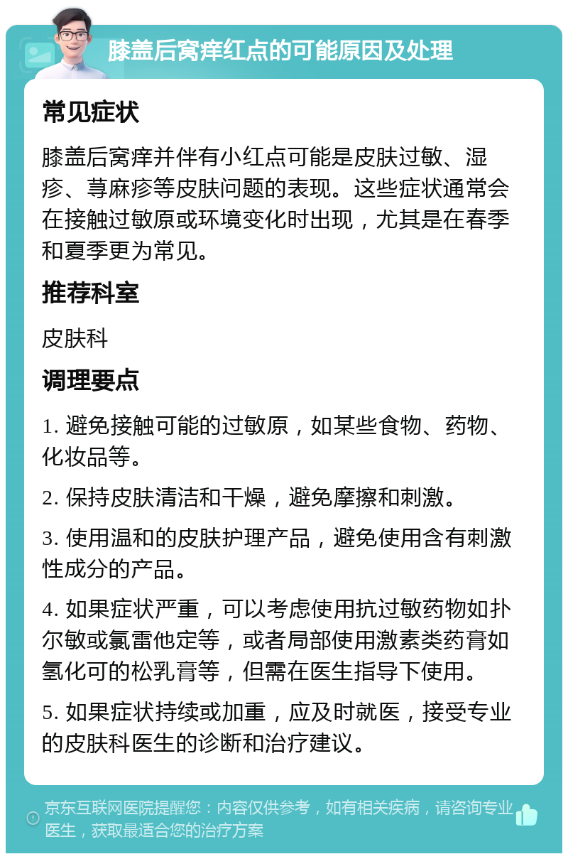 膝盖后窝痒红点的可能原因及处理 常见症状 膝盖后窝痒并伴有小红点可能是皮肤过敏、湿疹、荨麻疹等皮肤问题的表现。这些症状通常会在接触过敏原或环境变化时出现，尤其是在春季和夏季更为常见。 推荐科室 皮肤科 调理要点 1. 避免接触可能的过敏原，如某些食物、药物、化妆品等。 2. 保持皮肤清洁和干燥，避免摩擦和刺激。 3. 使用温和的皮肤护理产品，避免使用含有刺激性成分的产品。 4. 如果症状严重，可以考虑使用抗过敏药物如扑尔敏或氯雷他定等，或者局部使用激素类药膏如氢化可的松乳膏等，但需在医生指导下使用。 5. 如果症状持续或加重，应及时就医，接受专业的皮肤科医生的诊断和治疗建议。