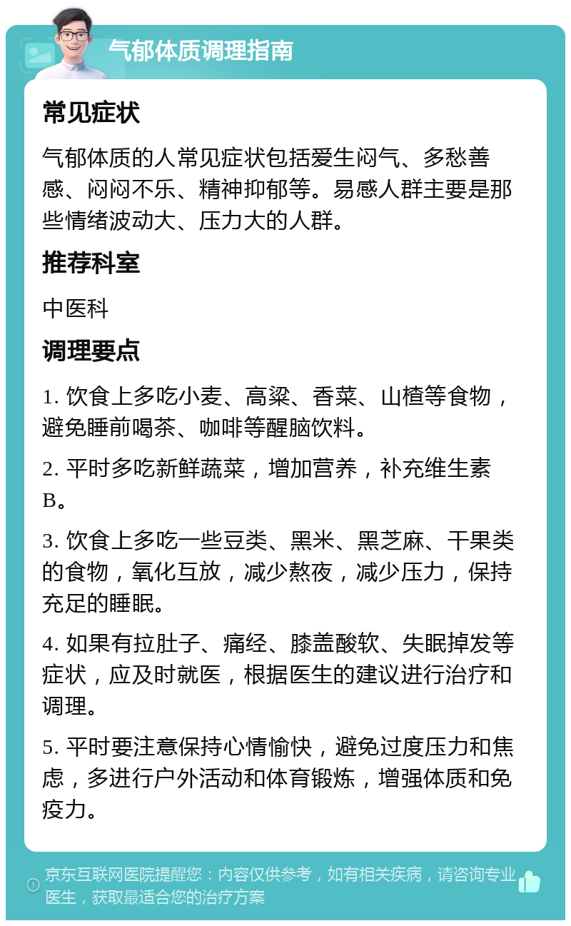 气郁体质调理指南 常见症状 气郁体质的人常见症状包括爱生闷气、多愁善感、闷闷不乐、精神抑郁等。易感人群主要是那些情绪波动大、压力大的人群。 推荐科室 中医科 调理要点 1. 饮食上多吃小麦、高粱、香菜、山楂等食物，避免睡前喝茶、咖啡等醒脑饮料。 2. 平时多吃新鲜蔬菜，增加营养，补充维生素B。 3. 饮食上多吃一些豆类、黑米、黑芝麻、干果类的食物，氧化互放，减少熬夜，减少压力，保持充足的睡眠。 4. 如果有拉肚子、痛经、膝盖酸软、失眠掉发等症状，应及时就医，根据医生的建议进行治疗和调理。 5. 平时要注意保持心情愉快，避免过度压力和焦虑，多进行户外活动和体育锻炼，增强体质和免疫力。