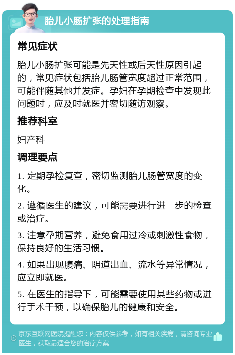 胎儿小肠扩张的处理指南 常见症状 胎儿小肠扩张可能是先天性或后天性原因引起的，常见症状包括胎儿肠管宽度超过正常范围，可能伴随其他并发症。孕妇在孕期检查中发现此问题时，应及时就医并密切随访观察。 推荐科室 妇产科 调理要点 1. 定期孕检复查，密切监测胎儿肠管宽度的变化。 2. 遵循医生的建议，可能需要进行进一步的检查或治疗。 3. 注意孕期营养，避免食用过冷或刺激性食物，保持良好的生活习惯。 4. 如果出现腹痛、阴道出血、流水等异常情况，应立即就医。 5. 在医生的指导下，可能需要使用某些药物或进行手术干预，以确保胎儿的健康和安全。