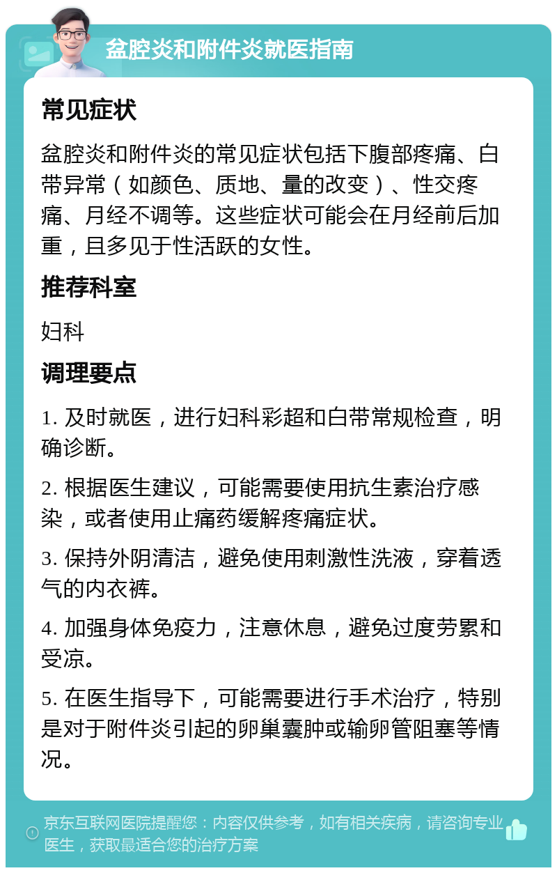 盆腔炎和附件炎就医指南 常见症状 盆腔炎和附件炎的常见症状包括下腹部疼痛、白带异常（如颜色、质地、量的改变）、性交疼痛、月经不调等。这些症状可能会在月经前后加重，且多见于性活跃的女性。 推荐科室 妇科 调理要点 1. 及时就医，进行妇科彩超和白带常规检查，明确诊断。 2. 根据医生建议，可能需要使用抗生素治疗感染，或者使用止痛药缓解疼痛症状。 3. 保持外阴清洁，避免使用刺激性洗液，穿着透气的内衣裤。 4. 加强身体免疫力，注意休息，避免过度劳累和受凉。 5. 在医生指导下，可能需要进行手术治疗，特别是对于附件炎引起的卵巢囊肿或输卵管阻塞等情况。