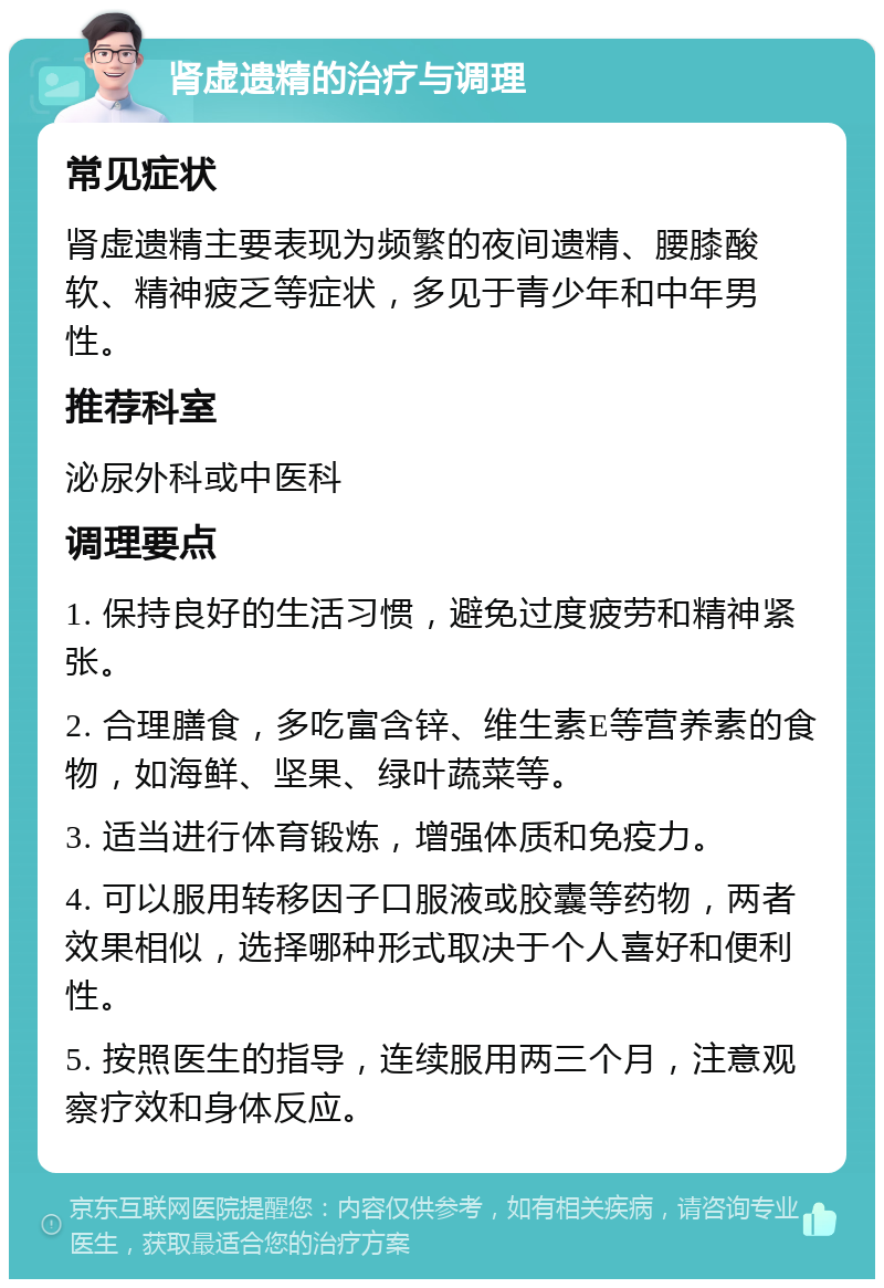 肾虚遗精的治疗与调理 常见症状 肾虚遗精主要表现为频繁的夜间遗精、腰膝酸软、精神疲乏等症状，多见于青少年和中年男性。 推荐科室 泌尿外科或中医科 调理要点 1. 保持良好的生活习惯，避免过度疲劳和精神紧张。 2. 合理膳食，多吃富含锌、维生素E等营养素的食物，如海鲜、坚果、绿叶蔬菜等。 3. 适当进行体育锻炼，增强体质和免疫力。 4. 可以服用转移因子口服液或胶囊等药物，两者效果相似，选择哪种形式取决于个人喜好和便利性。 5. 按照医生的指导，连续服用两三个月，注意观察疗效和身体反应。