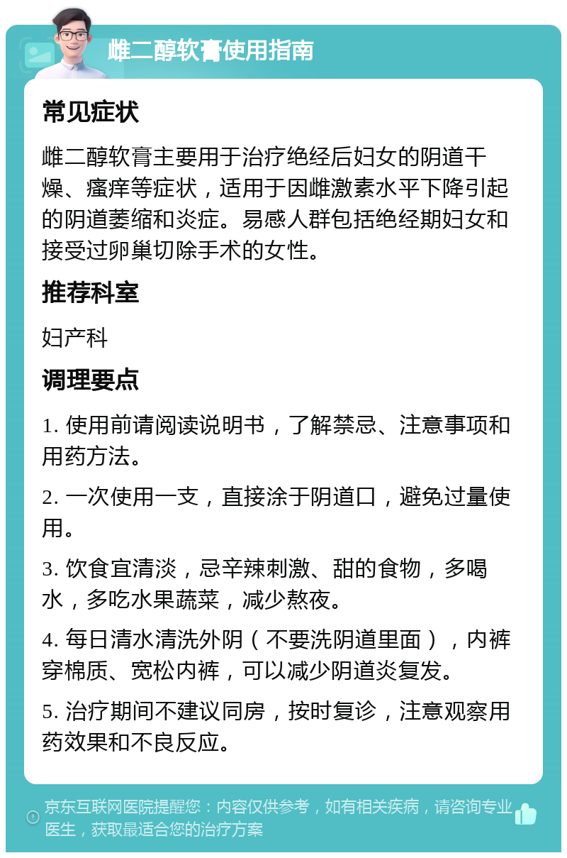 雌二醇软膏使用指南 常见症状 雌二醇软膏主要用于治疗绝经后妇女的阴道干燥、瘙痒等症状，适用于因雌激素水平下降引起的阴道萎缩和炎症。易感人群包括绝经期妇女和接受过卵巢切除手术的女性。 推荐科室 妇产科 调理要点 1. 使用前请阅读说明书，了解禁忌、注意事项和用药方法。 2. 一次使用一支，直接涂于阴道口，避免过量使用。 3. 饮食宜清淡，忌辛辣刺激、甜的食物，多喝水，多吃水果蔬菜，减少熬夜。 4. 每日清水清洗外阴（不要洗阴道里面），内裤穿棉质、宽松内裤，可以减少阴道炎复发。 5. 治疗期间不建议同房，按时复诊，注意观察用药效果和不良反应。