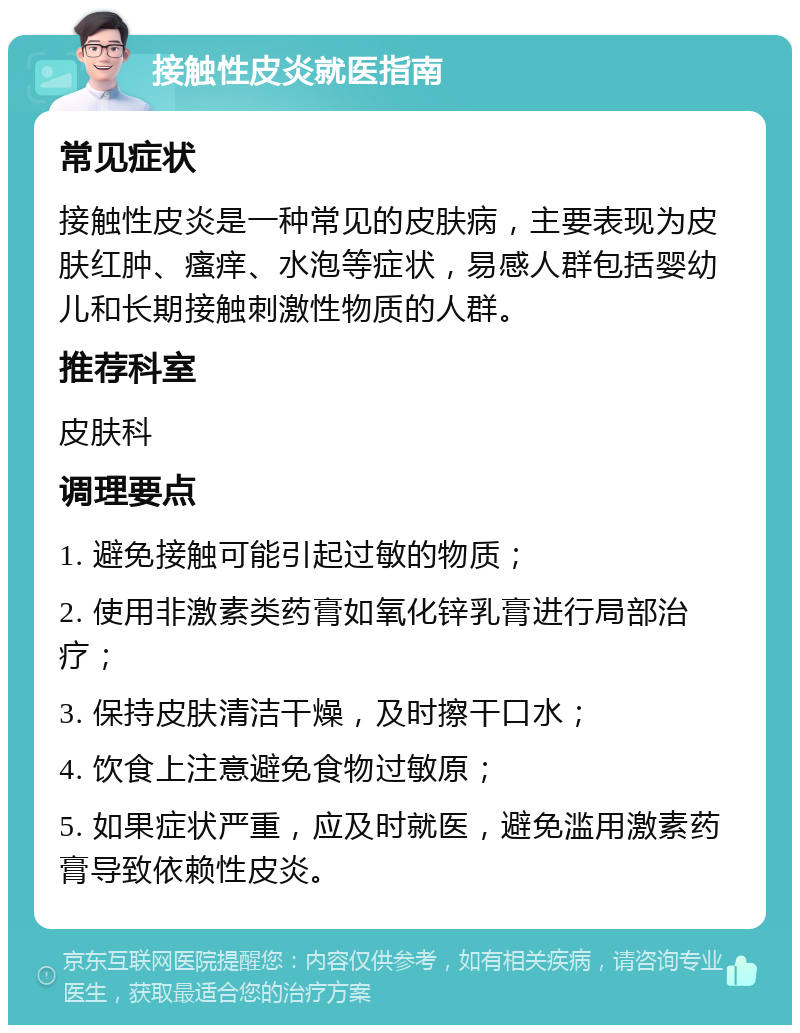 接触性皮炎就医指南 常见症状 接触性皮炎是一种常见的皮肤病，主要表现为皮肤红肿、瘙痒、水泡等症状，易感人群包括婴幼儿和长期接触刺激性物质的人群。 推荐科室 皮肤科 调理要点 1. 避免接触可能引起过敏的物质； 2. 使用非激素类药膏如氧化锌乳膏进行局部治疗； 3. 保持皮肤清洁干燥，及时擦干口水； 4. 饮食上注意避免食物过敏原； 5. 如果症状严重，应及时就医，避免滥用激素药膏导致依赖性皮炎。