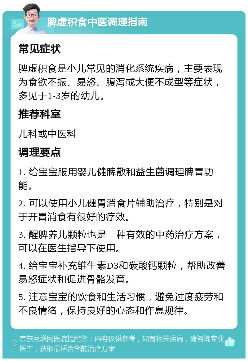 脾虚积食中医调理指南 常见症状 脾虚积食是小儿常见的消化系统疾病，主要表现为食欲不振、易怒、腹泻或大便不成型等症状，多见于1-3岁的幼儿。 推荐科室 儿科或中医科 调理要点 1. 给宝宝服用婴儿健脾散和益生菌调理脾胃功能。 2. 可以使用小儿健胃消食片辅助治疗，特别是对于开胃消食有很好的疗效。 3. 醒脾养儿颗粒也是一种有效的中药治疗方案，可以在医生指导下使用。 4. 给宝宝补充维生素D3和碳酸钙颗粒，帮助改善易怒症状和促进骨骼发育。 5. 注意宝宝的饮食和生活习惯，避免过度疲劳和不良情绪，保持良好的心态和作息规律。