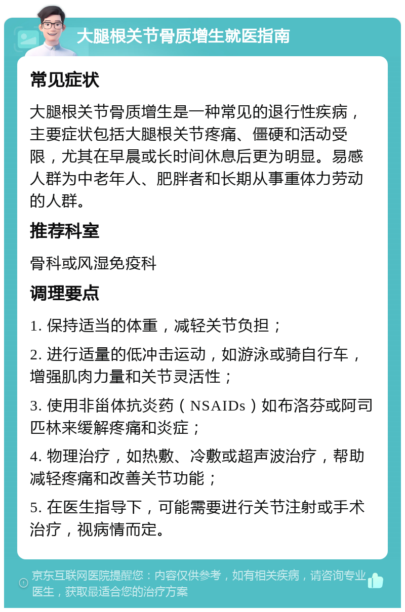 大腿根关节骨质增生就医指南 常见症状 大腿根关节骨质增生是一种常见的退行性疾病，主要症状包括大腿根关节疼痛、僵硬和活动受限，尤其在早晨或长时间休息后更为明显。易感人群为中老年人、肥胖者和长期从事重体力劳动的人群。 推荐科室 骨科或风湿免疫科 调理要点 1. 保持适当的体重，减轻关节负担； 2. 进行适量的低冲击运动，如游泳或骑自行车，增强肌肉力量和关节灵活性； 3. 使用非甾体抗炎药（NSAIDs）如布洛芬或阿司匹林来缓解疼痛和炎症； 4. 物理治疗，如热敷、冷敷或超声波治疗，帮助减轻疼痛和改善关节功能； 5. 在医生指导下，可能需要进行关节注射或手术治疗，视病情而定。