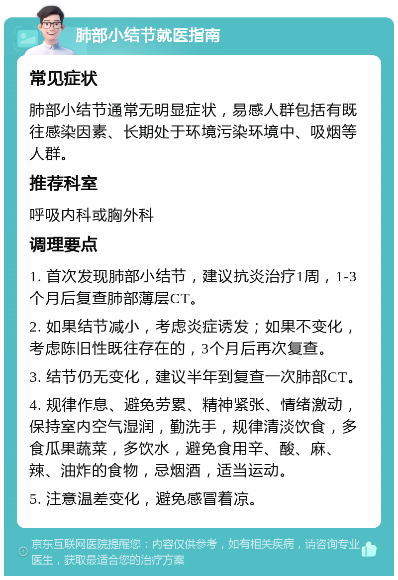 肺部小结节就医指南 常见症状 肺部小结节通常无明显症状，易感人群包括有既往感染因素、长期处于环境污染环境中、吸烟等人群。 推荐科室 呼吸内科或胸外科 调理要点 1. 首次发现肺部小结节，建议抗炎治疗1周，1-3个月后复查肺部薄层CT。 2. 如果结节减小，考虑炎症诱发；如果不变化，考虑陈旧性既往存在的，3个月后再次复查。 3. 结节仍无变化，建议半年到复查一次肺部CT。 4. 规律作息、避免劳累、精神紧张、情绪激动，保持室内空气湿润，勤洗手，规律清淡饮食，多食瓜果蔬菜，多饮水，避免食用辛、酸、麻、辣、油炸的食物，忌烟酒，适当运动。 5. 注意温差变化，避免感冒着凉。