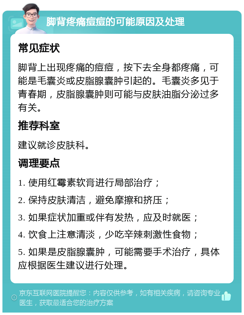 脚背疼痛痘痘的可能原因及处理 常见症状 脚背上出现疼痛的痘痘，按下去全身都疼痛，可能是毛囊炎或皮脂腺囊肿引起的。毛囊炎多见于青春期，皮脂腺囊肿则可能与皮肤油脂分泌过多有关。 推荐科室 建议就诊皮肤科。 调理要点 1. 使用红霉素软膏进行局部治疗； 2. 保持皮肤清洁，避免摩擦和挤压； 3. 如果症状加重或伴有发热，应及时就医； 4. 饮食上注意清淡，少吃辛辣刺激性食物； 5. 如果是皮脂腺囊肿，可能需要手术治疗，具体应根据医生建议进行处理。