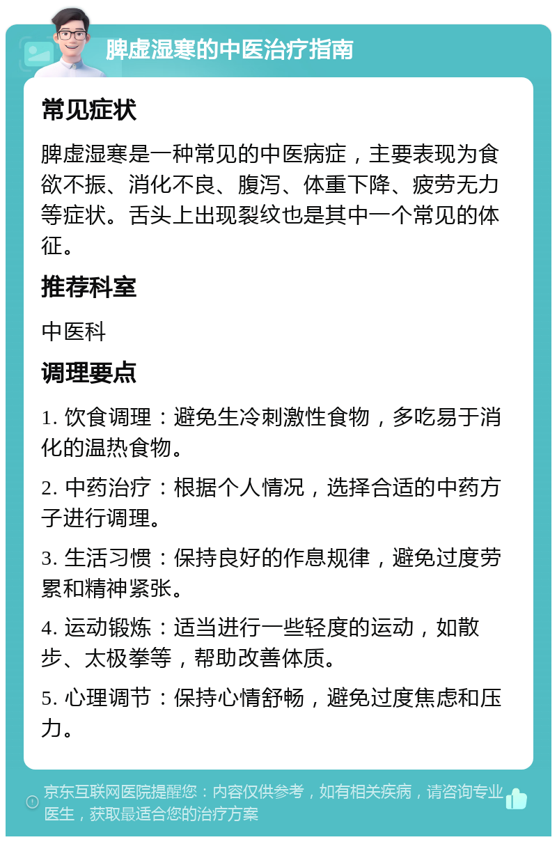 脾虚湿寒的中医治疗指南 常见症状 脾虚湿寒是一种常见的中医病症，主要表现为食欲不振、消化不良、腹泻、体重下降、疲劳无力等症状。舌头上出现裂纹也是其中一个常见的体征。 推荐科室 中医科 调理要点 1. 饮食调理：避免生冷刺激性食物，多吃易于消化的温热食物。 2. 中药治疗：根据个人情况，选择合适的中药方子进行调理。 3. 生活习惯：保持良好的作息规律，避免过度劳累和精神紧张。 4. 运动锻炼：适当进行一些轻度的运动，如散步、太极拳等，帮助改善体质。 5. 心理调节：保持心情舒畅，避免过度焦虑和压力。