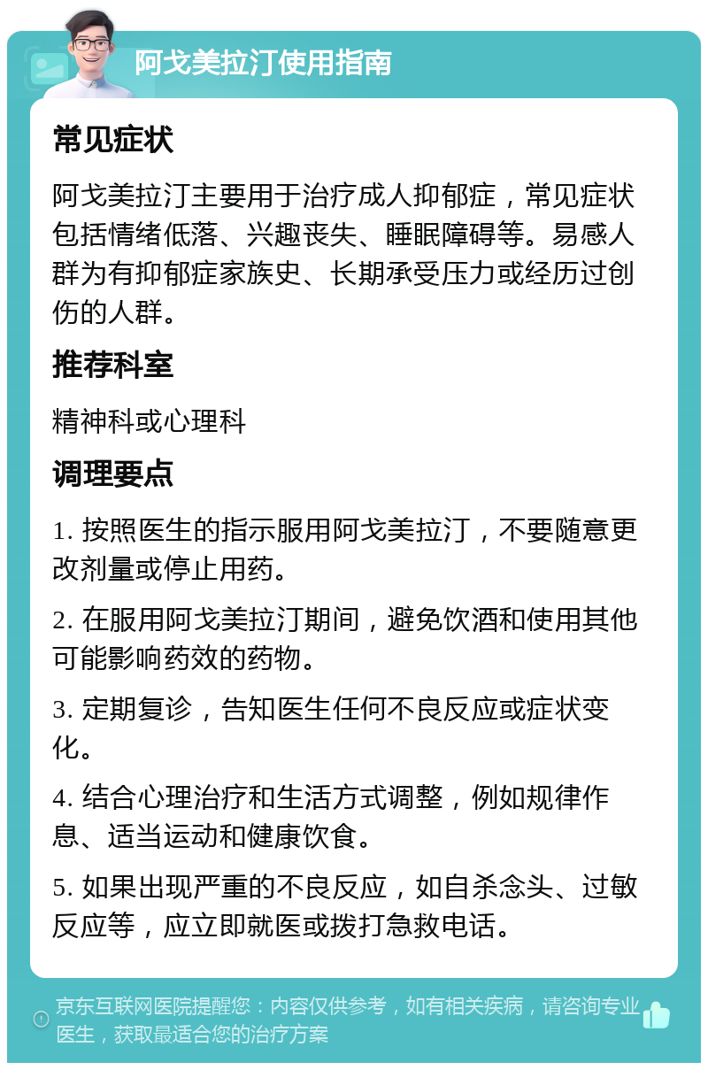 阿戈美拉汀使用指南 常见症状 阿戈美拉汀主要用于治疗成人抑郁症，常见症状包括情绪低落、兴趣丧失、睡眠障碍等。易感人群为有抑郁症家族史、长期承受压力或经历过创伤的人群。 推荐科室 精神科或心理科 调理要点 1. 按照医生的指示服用阿戈美拉汀，不要随意更改剂量或停止用药。 2. 在服用阿戈美拉汀期间，避免饮酒和使用其他可能影响药效的药物。 3. 定期复诊，告知医生任何不良反应或症状变化。 4. 结合心理治疗和生活方式调整，例如规律作息、适当运动和健康饮食。 5. 如果出现严重的不良反应，如自杀念头、过敏反应等，应立即就医或拨打急救电话。