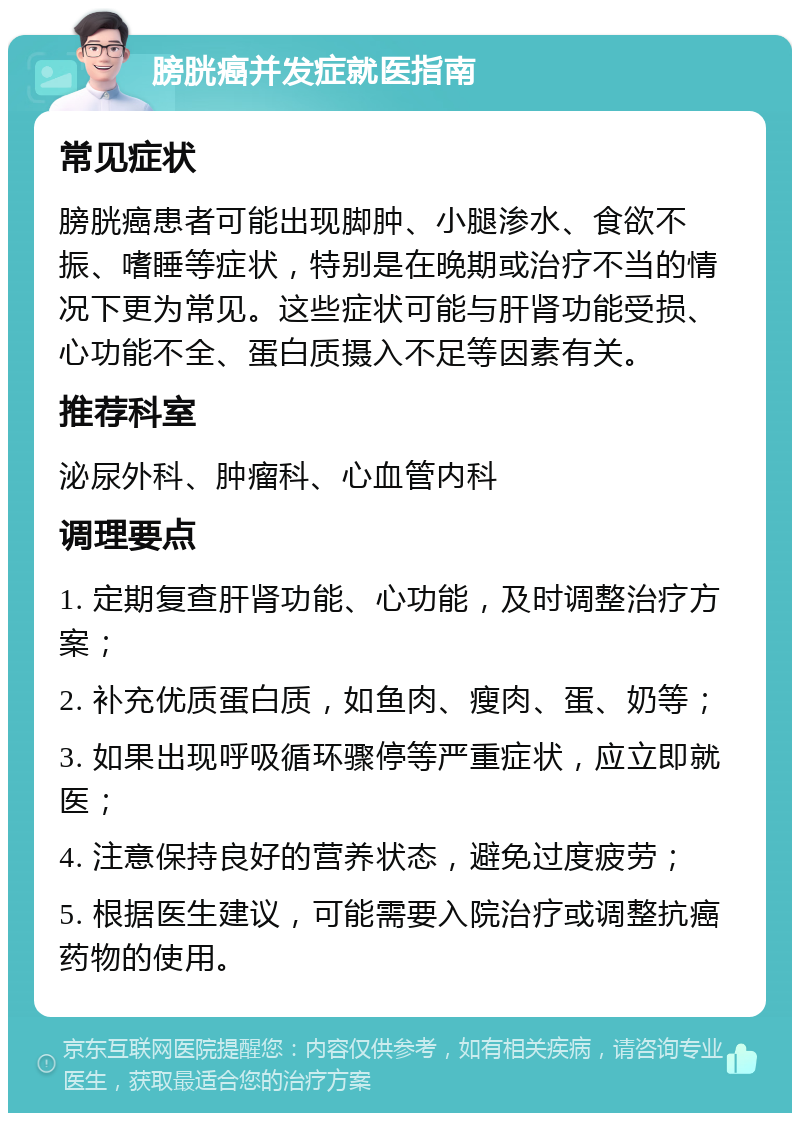 膀胱癌并发症就医指南 常见症状 膀胱癌患者可能出现脚肿、小腿渗水、食欲不振、嗜睡等症状，特别是在晚期或治疗不当的情况下更为常见。这些症状可能与肝肾功能受损、心功能不全、蛋白质摄入不足等因素有关。 推荐科室 泌尿外科、肿瘤科、心血管内科 调理要点 1. 定期复查肝肾功能、心功能，及时调整治疗方案； 2. 补充优质蛋白质，如鱼肉、瘦肉、蛋、奶等； 3. 如果出现呼吸循环骤停等严重症状，应立即就医； 4. 注意保持良好的营养状态，避免过度疲劳； 5. 根据医生建议，可能需要入院治疗或调整抗癌药物的使用。