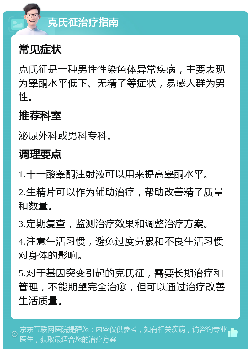 克氏征治疗指南 常见症状 克氏征是一种男性性染色体异常疾病，主要表现为睾酮水平低下、无精子等症状，易感人群为男性。 推荐科室 泌尿外科或男科专科。 调理要点 1.十一酸睾酮注射液可以用来提高睾酮水平。 2.生精片可以作为辅助治疗，帮助改善精子质量和数量。 3.定期复查，监测治疗效果和调整治疗方案。 4.注意生活习惯，避免过度劳累和不良生活习惯对身体的影响。 5.对于基因突变引起的克氏征，需要长期治疗和管理，不能期望完全治愈，但可以通过治疗改善生活质量。