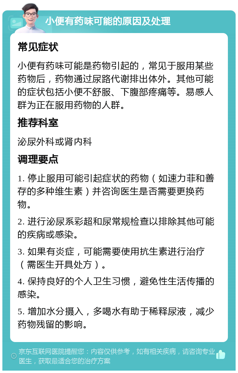 小便有药味可能的原因及处理 常见症状 小便有药味可能是药物引起的，常见于服用某些药物后，药物通过尿路代谢排出体外。其他可能的症状包括小便不舒服、下腹部疼痛等。易感人群为正在服用药物的人群。 推荐科室 泌尿外科或肾内科 调理要点 1. 停止服用可能引起症状的药物（如速力菲和善存的多种维生素）并咨询医生是否需要更换药物。 2. 进行泌尿系彩超和尿常规检查以排除其他可能的疾病或感染。 3. 如果有炎症，可能需要使用抗生素进行治疗（需医生开具处方）。 4. 保持良好的个人卫生习惯，避免性生活传播的感染。 5. 增加水分摄入，多喝水有助于稀释尿液，减少药物残留的影响。