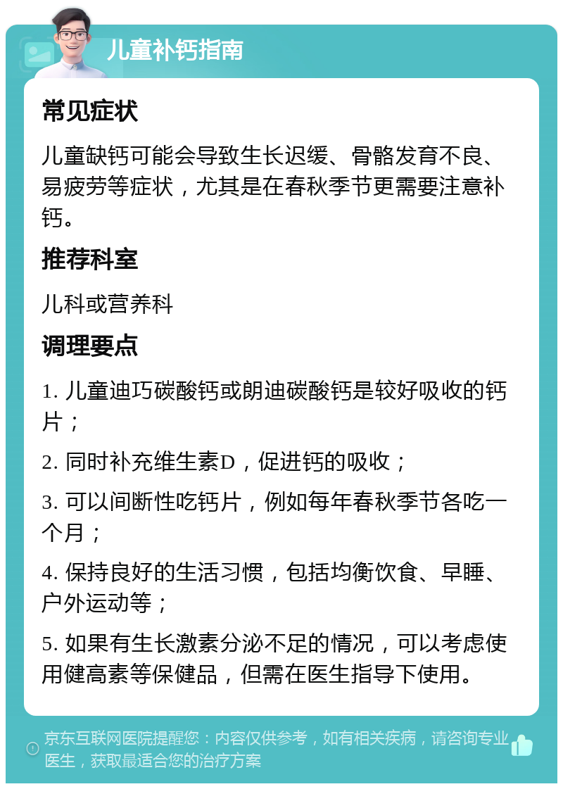 儿童补钙指南 常见症状 儿童缺钙可能会导致生长迟缓、骨骼发育不良、易疲劳等症状，尤其是在春秋季节更需要注意补钙。 推荐科室 儿科或营养科 调理要点 1. 儿童迪巧碳酸钙或朗迪碳酸钙是较好吸收的钙片； 2. 同时补充维生素D，促进钙的吸收； 3. 可以间断性吃钙片，例如每年春秋季节各吃一个月； 4. 保持良好的生活习惯，包括均衡饮食、早睡、户外运动等； 5. 如果有生长激素分泌不足的情况，可以考虑使用健高素等保健品，但需在医生指导下使用。