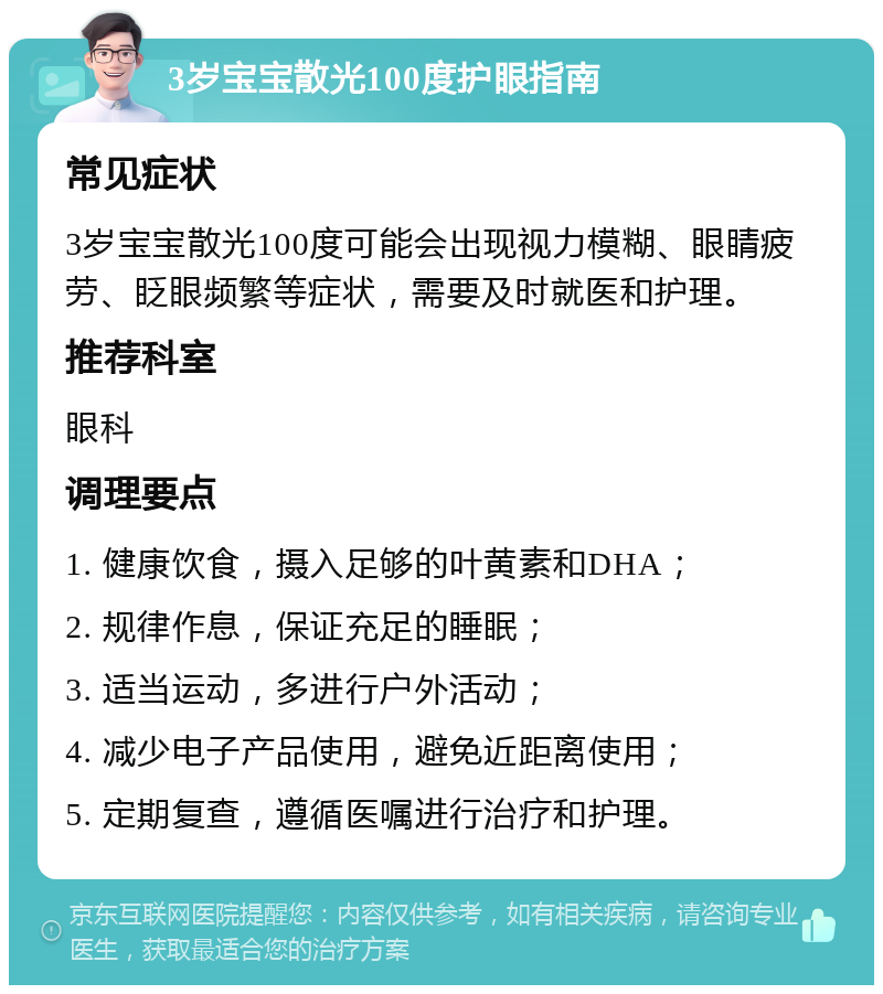 3岁宝宝散光100度护眼指南 常见症状 3岁宝宝散光100度可能会出现视力模糊、眼睛疲劳、眨眼频繁等症状，需要及时就医和护理。 推荐科室 眼科 调理要点 1. 健康饮食，摄入足够的叶黄素和DHA； 2. 规律作息，保证充足的睡眠； 3. 适当运动，多进行户外活动； 4. 减少电子产品使用，避免近距离使用； 5. 定期复查，遵循医嘱进行治疗和护理。