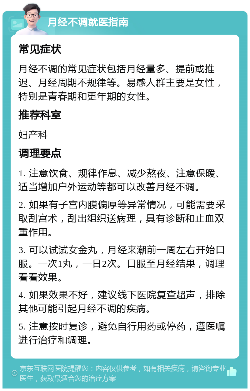 月经不调就医指南 常见症状 月经不调的常见症状包括月经量多、提前或推迟、月经周期不规律等。易感人群主要是女性，特别是青春期和更年期的女性。 推荐科室 妇产科 调理要点 1. 注意饮食、规律作息、减少熬夜、注意保暖、适当增加户外运动等都可以改善月经不调。 2. 如果有子宫内膜偏厚等异常情况，可能需要采取刮宫术，刮出组织送病理，具有诊断和止血双重作用。 3. 可以试试女金丸，月经来潮前一周左右开始口服。一次1丸，一日2次。口服至月经结果，调理看看效果。 4. 如果效果不好，建议线下医院复查超声，排除其他可能引起月经不调的疾病。 5. 注意按时复诊，避免自行用药或停药，遵医嘱进行治疗和调理。