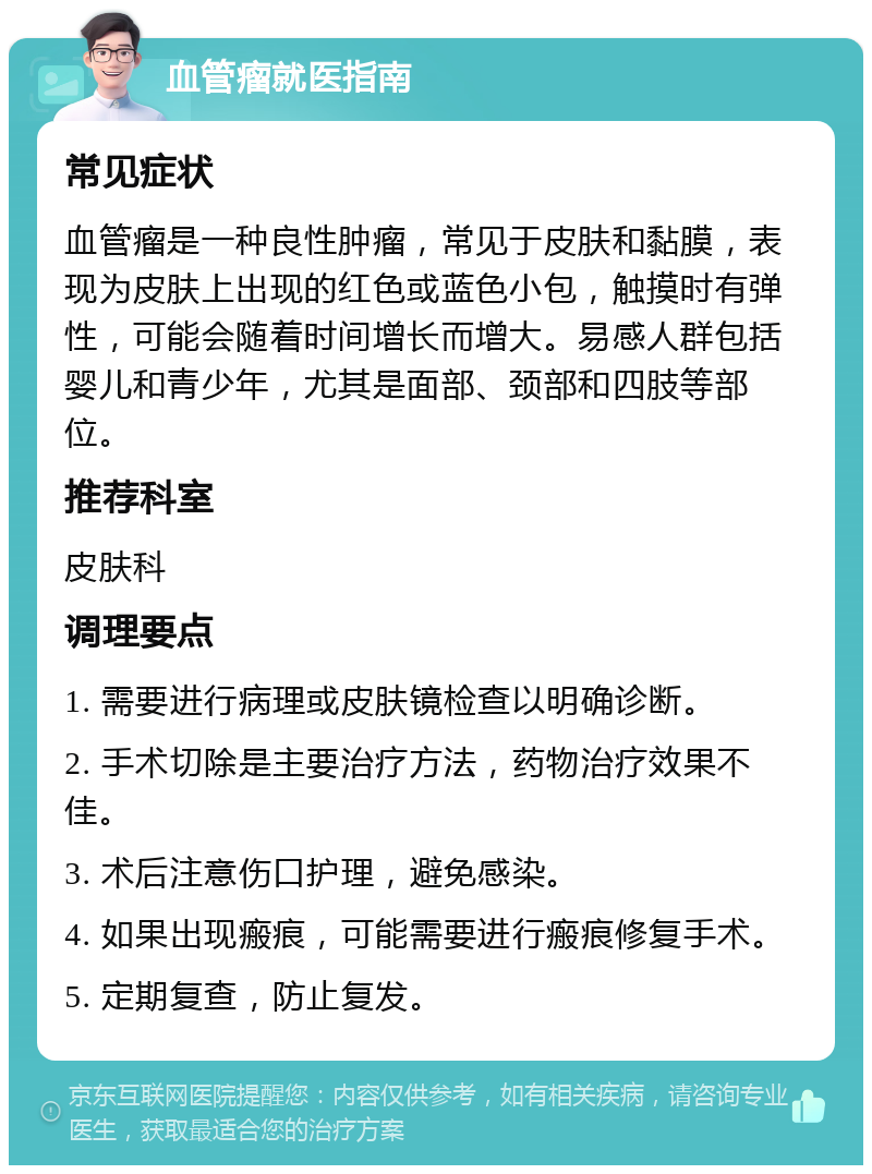 血管瘤就医指南 常见症状 血管瘤是一种良性肿瘤，常见于皮肤和黏膜，表现为皮肤上出现的红色或蓝色小包，触摸时有弹性，可能会随着时间增长而增大。易感人群包括婴儿和青少年，尤其是面部、颈部和四肢等部位。 推荐科室 皮肤科 调理要点 1. 需要进行病理或皮肤镜检查以明确诊断。 2. 手术切除是主要治疗方法，药物治疗效果不佳。 3. 术后注意伤口护理，避免感染。 4. 如果出现瘢痕，可能需要进行瘢痕修复手术。 5. 定期复查，防止复发。