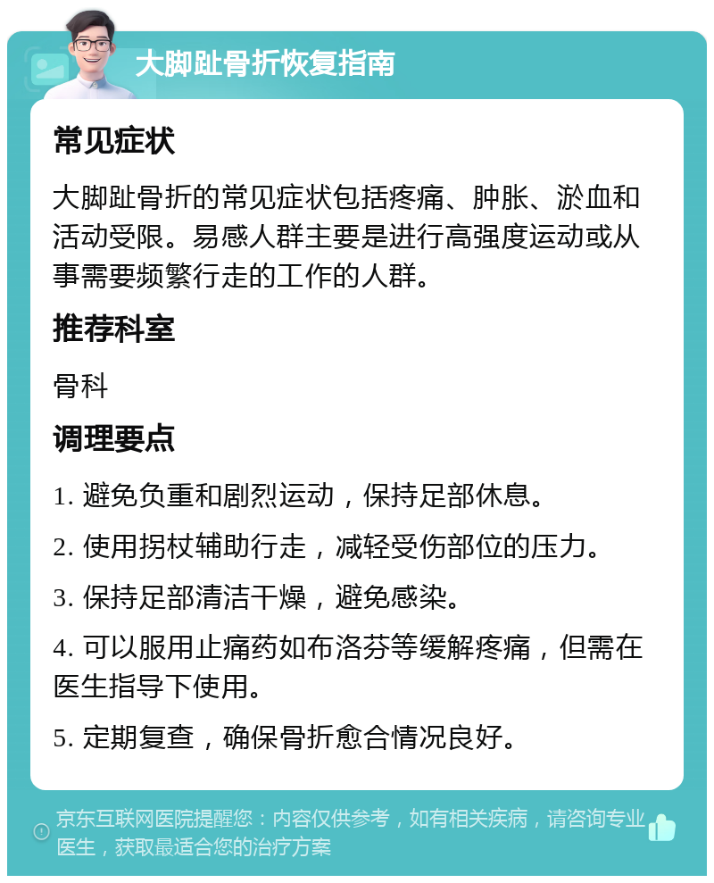 大脚趾骨折恢复指南 常见症状 大脚趾骨折的常见症状包括疼痛、肿胀、淤血和活动受限。易感人群主要是进行高强度运动或从事需要频繁行走的工作的人群。 推荐科室 骨科 调理要点 1. 避免负重和剧烈运动，保持足部休息。 2. 使用拐杖辅助行走，减轻受伤部位的压力。 3. 保持足部清洁干燥，避免感染。 4. 可以服用止痛药如布洛芬等缓解疼痛，但需在医生指导下使用。 5. 定期复查，确保骨折愈合情况良好。