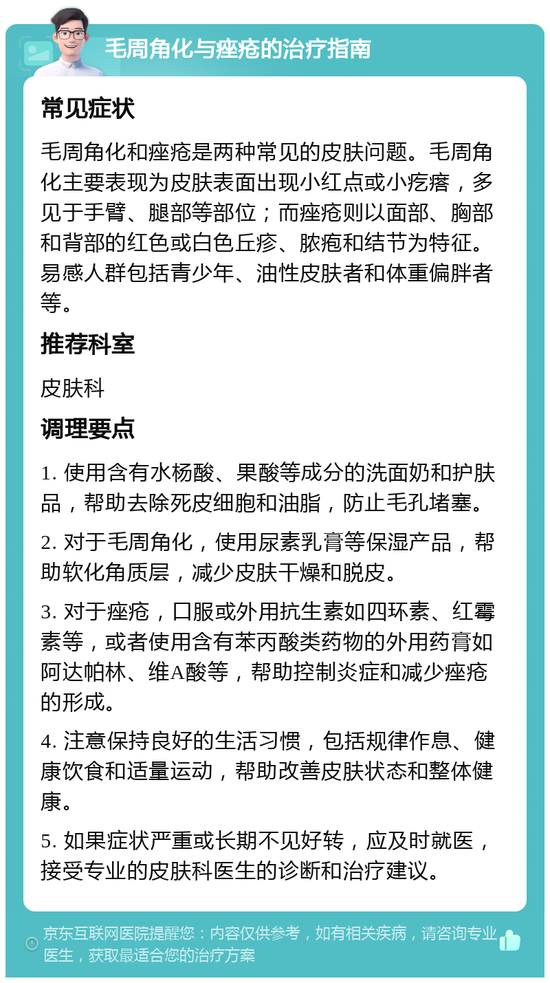 毛周角化与痤疮的治疗指南 常见症状 毛周角化和痤疮是两种常见的皮肤问题。毛周角化主要表现为皮肤表面出现小红点或小疙瘩，多见于手臂、腿部等部位；而痤疮则以面部、胸部和背部的红色或白色丘疹、脓疱和结节为特征。易感人群包括青少年、油性皮肤者和体重偏胖者等。 推荐科室 皮肤科 调理要点 1. 使用含有水杨酸、果酸等成分的洗面奶和护肤品，帮助去除死皮细胞和油脂，防止毛孔堵塞。 2. 对于毛周角化，使用尿素乳膏等保湿产品，帮助软化角质层，减少皮肤干燥和脱皮。 3. 对于痤疮，口服或外用抗生素如四环素、红霉素等，或者使用含有苯丙酸类药物的外用药膏如阿达帕林、维A酸等，帮助控制炎症和减少痤疮的形成。 4. 注意保持良好的生活习惯，包括规律作息、健康饮食和适量运动，帮助改善皮肤状态和整体健康。 5. 如果症状严重或长期不见好转，应及时就医，接受专业的皮肤科医生的诊断和治疗建议。