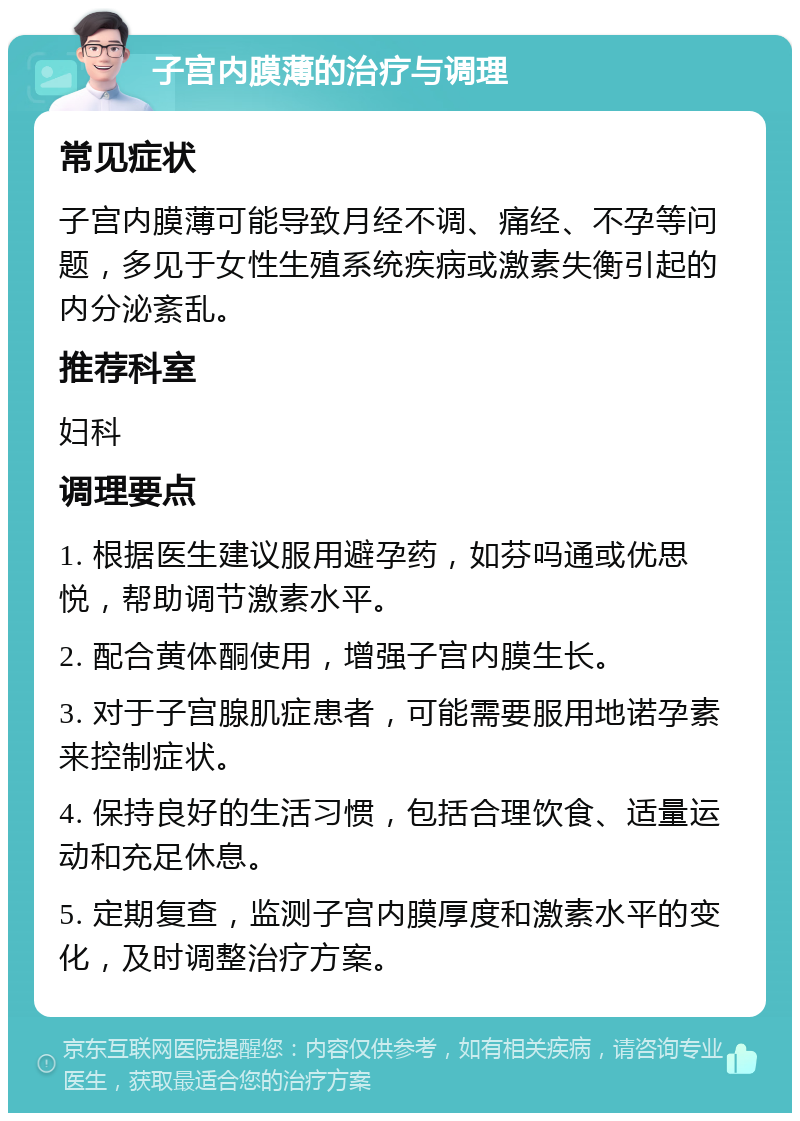 子宫内膜薄的治疗与调理 常见症状 子宫内膜薄可能导致月经不调、痛经、不孕等问题，多见于女性生殖系统疾病或激素失衡引起的内分泌紊乱。 推荐科室 妇科 调理要点 1. 根据医生建议服用避孕药，如芬吗通或优思悦，帮助调节激素水平。 2. 配合黄体酮使用，增强子宫内膜生长。 3. 对于子宫腺肌症患者，可能需要服用地诺孕素来控制症状。 4. 保持良好的生活习惯，包括合理饮食、适量运动和充足休息。 5. 定期复查，监测子宫内膜厚度和激素水平的变化，及时调整治疗方案。