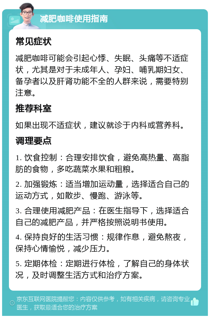 减肥咖啡使用指南 常见症状 减肥咖啡可能会引起心悸、失眠、头痛等不适症状，尤其是对于未成年人、孕妇、哺乳期妇女、备孕者以及肝肾功能不全的人群来说，需要特别注意。 推荐科室 如果出现不适症状，建议就诊于内科或营养科。 调理要点 1. 饮食控制：合理安排饮食，避免高热量、高脂肪的食物，多吃蔬菜水果和粗粮。 2. 加强锻炼：适当增加运动量，选择适合自己的运动方式，如散步、慢跑、游泳等。 3. 合理使用减肥产品：在医生指导下，选择适合自己的减肥产品，并严格按照说明书使用。 4. 保持良好的生活习惯：规律作息，避免熬夜，保持心情愉悦，减少压力。 5. 定期体检：定期进行体检，了解自己的身体状况，及时调整生活方式和治疗方案。