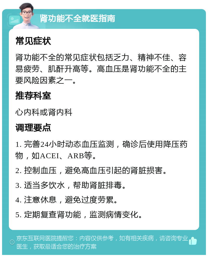 肾功能不全就医指南 常见症状 肾功能不全的常见症状包括乏力、精神不佳、容易疲劳、肌酐升高等。高血压是肾功能不全的主要风险因素之一。 推荐科室 心内科或肾内科 调理要点 1. 完善24小时动态血压监测，确诊后使用降压药物，如ACEI、ARB等。 2. 控制血压，避免高血压引起的肾脏损害。 3. 适当多饮水，帮助肾脏排毒。 4. 注意休息，避免过度劳累。 5. 定期复查肾功能，监测病情变化。