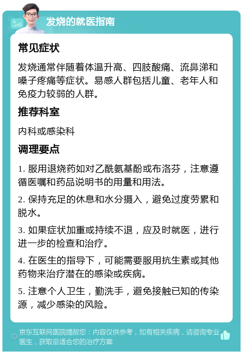 发烧的就医指南 常见症状 发烧通常伴随着体温升高、四肢酸痛、流鼻涕和嗓子疼痛等症状。易感人群包括儿童、老年人和免疫力较弱的人群。 推荐科室 内科或感染科 调理要点 1. 服用退烧药如对乙酰氨基酚或布洛芬，注意遵循医嘱和药品说明书的用量和用法。 2. 保持充足的休息和水分摄入，避免过度劳累和脱水。 3. 如果症状加重或持续不退，应及时就医，进行进一步的检查和治疗。 4. 在医生的指导下，可能需要服用抗生素或其他药物来治疗潜在的感染或疾病。 5. 注意个人卫生，勤洗手，避免接触已知的传染源，减少感染的风险。