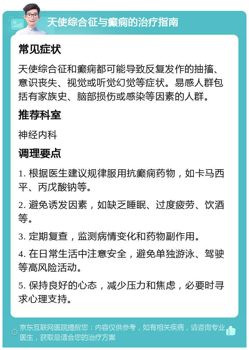 天使综合征与癫痫的治疗指南 常见症状 天使综合征和癫痫都可能导致反复发作的抽搐、意识丧失、视觉或听觉幻觉等症状。易感人群包括有家族史、脑部损伤或感染等因素的人群。 推荐科室 神经内科 调理要点 1. 根据医生建议规律服用抗癫痫药物，如卡马西平、丙戊酸钠等。 2. 避免诱发因素，如缺乏睡眠、过度疲劳、饮酒等。 3. 定期复查，监测病情变化和药物副作用。 4. 在日常生活中注意安全，避免单独游泳、驾驶等高风险活动。 5. 保持良好的心态，减少压力和焦虑，必要时寻求心理支持。