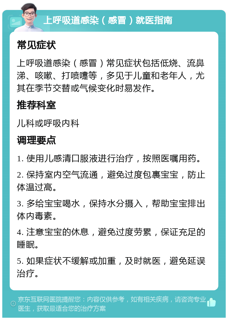 上呼吸道感染（感冒）就医指南 常见症状 上呼吸道感染（感冒）常见症状包括低烧、流鼻涕、咳嗽、打喷嚏等，多见于儿童和老年人，尤其在季节交替或气候变化时易发作。 推荐科室 儿科或呼吸内科 调理要点 1. 使用儿感清口服液进行治疗，按照医嘱用药。 2. 保持室内空气流通，避免过度包裹宝宝，防止体温过高。 3. 多给宝宝喝水，保持水分摄入，帮助宝宝排出体内毒素。 4. 注意宝宝的休息，避免过度劳累，保证充足的睡眠。 5. 如果症状不缓解或加重，及时就医，避免延误治疗。