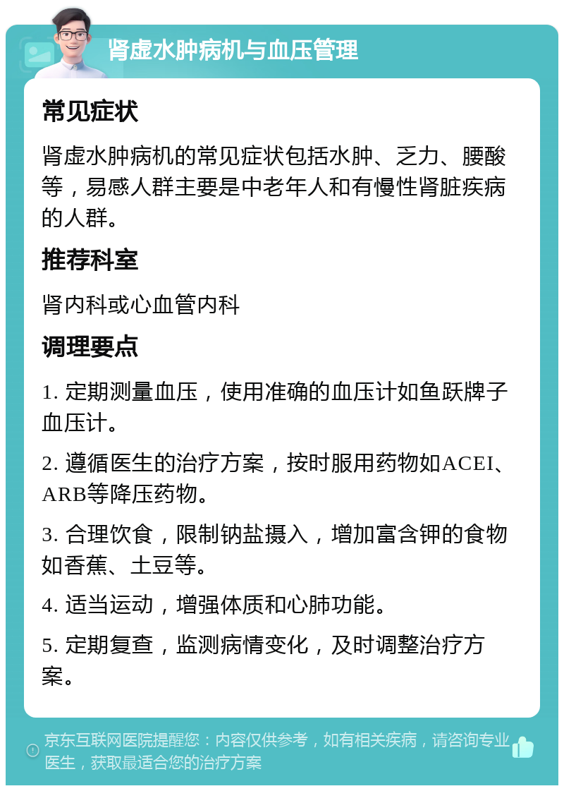 肾虚水肿病机与血压管理 常见症状 肾虚水肿病机的常见症状包括水肿、乏力、腰酸等，易感人群主要是中老年人和有慢性肾脏疾病的人群。 推荐科室 肾内科或心血管内科 调理要点 1. 定期测量血压，使用准确的血压计如鱼跃牌子血压计。 2. 遵循医生的治疗方案，按时服用药物如ACEI、ARB等降压药物。 3. 合理饮食，限制钠盐摄入，增加富含钾的食物如香蕉、土豆等。 4. 适当运动，增强体质和心肺功能。 5. 定期复查，监测病情变化，及时调整治疗方案。