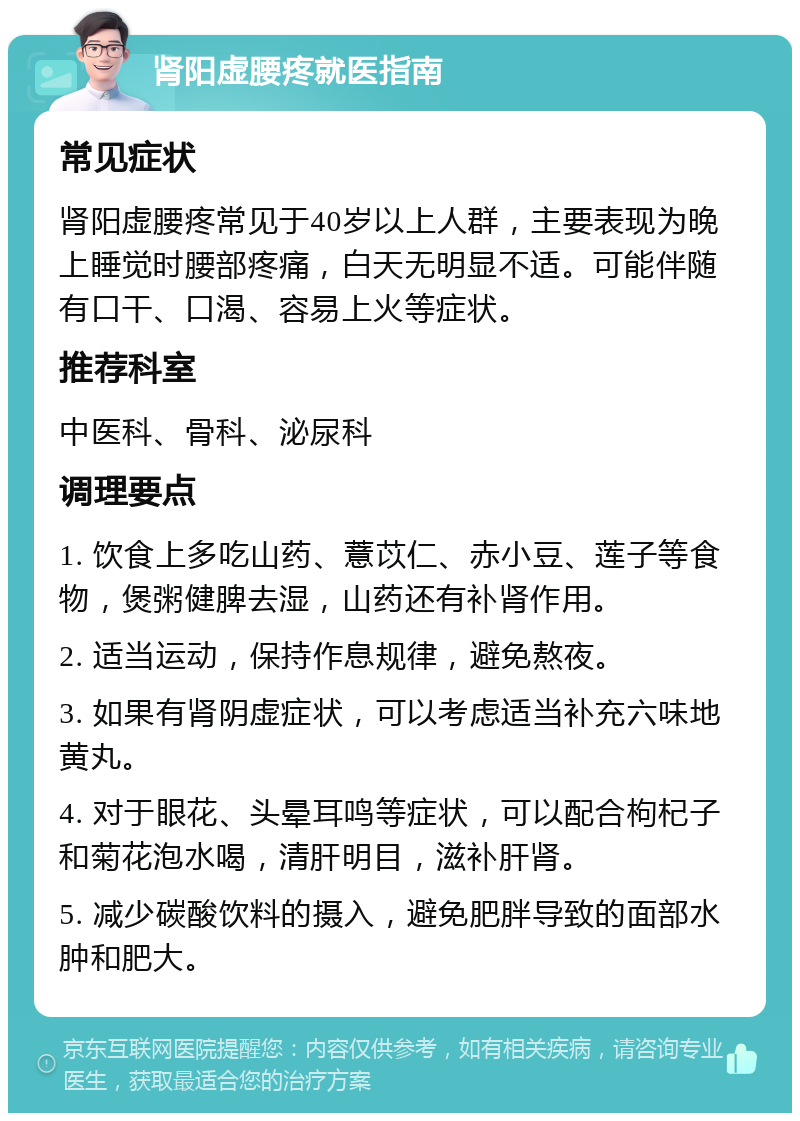 肾阳虚腰疼就医指南 常见症状 肾阳虚腰疼常见于40岁以上人群，主要表现为晚上睡觉时腰部疼痛，白天无明显不适。可能伴随有口干、口渴、容易上火等症状。 推荐科室 中医科、骨科、泌尿科 调理要点 1. 饮食上多吃山药、薏苡仁、赤小豆、莲子等食物，煲粥健脾去湿，山药还有补肾作用。 2. 适当运动，保持作息规律，避免熬夜。 3. 如果有肾阴虚症状，可以考虑适当补充六味地黄丸。 4. 对于眼花、头晕耳鸣等症状，可以配合枸杞子和菊花泡水喝，清肝明目，滋补肝肾。 5. 减少碳酸饮料的摄入，避免肥胖导致的面部水肿和肥大。