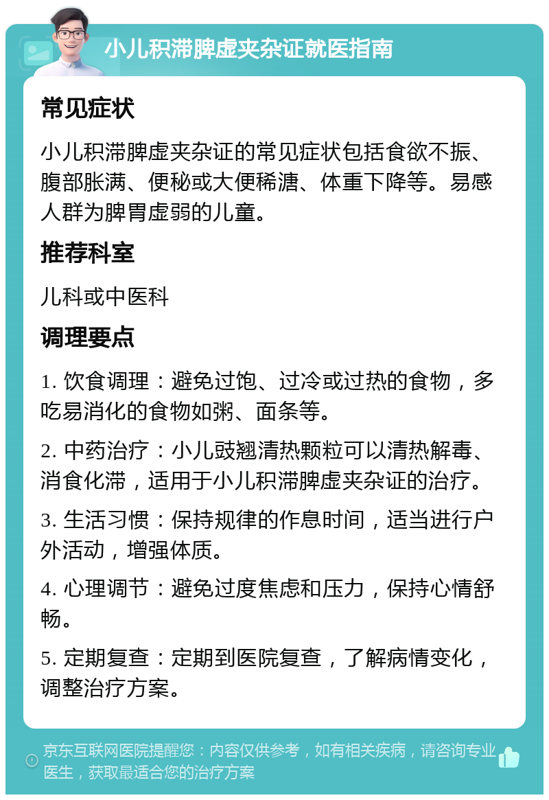 小儿积滞脾虚夹杂证就医指南 常见症状 小儿积滞脾虚夹杂证的常见症状包括食欲不振、腹部胀满、便秘或大便稀溏、体重下降等。易感人群为脾胃虚弱的儿童。 推荐科室 儿科或中医科 调理要点 1. 饮食调理：避免过饱、过冷或过热的食物，多吃易消化的食物如粥、面条等。 2. 中药治疗：小儿豉翘清热颗粒可以清热解毒、消食化滞，适用于小儿积滞脾虚夹杂证的治疗。 3. 生活习惯：保持规律的作息时间，适当进行户外活动，增强体质。 4. 心理调节：避免过度焦虑和压力，保持心情舒畅。 5. 定期复查：定期到医院复查，了解病情变化，调整治疗方案。