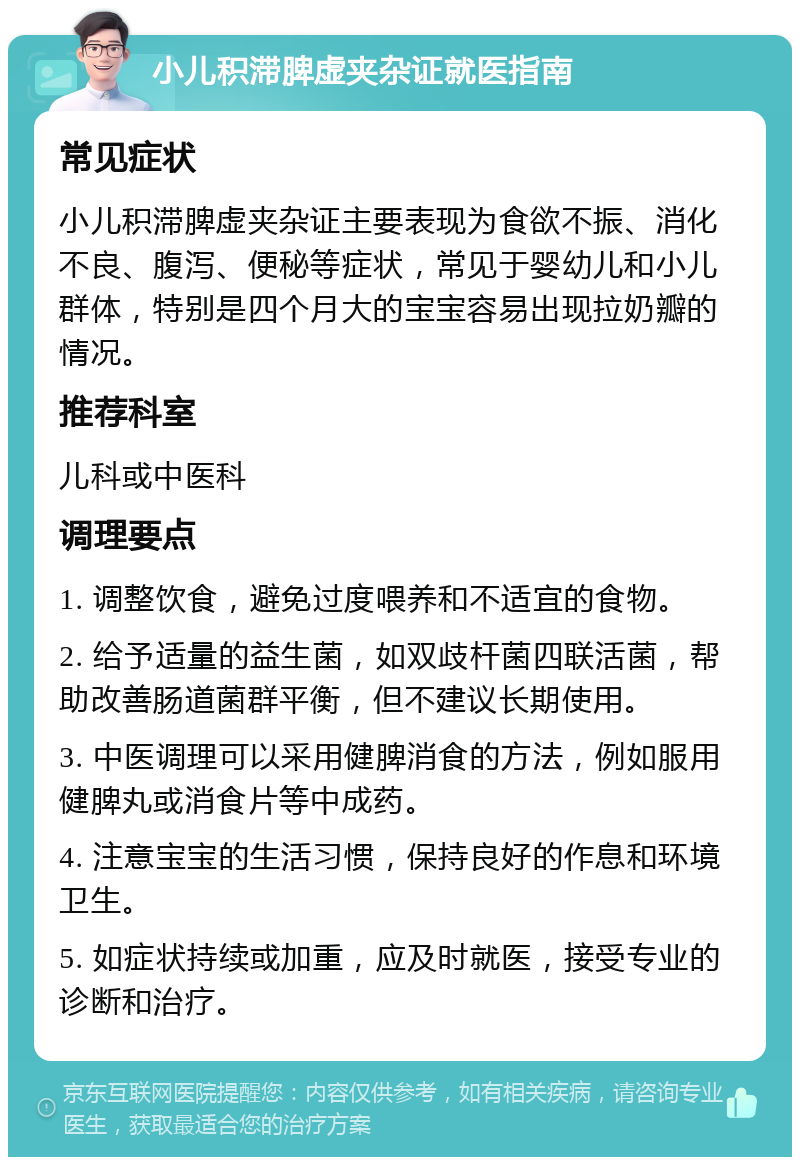 小儿积滞脾虚夹杂证就医指南 常见症状 小儿积滞脾虚夹杂证主要表现为食欲不振、消化不良、腹泻、便秘等症状，常见于婴幼儿和小儿群体，特别是四个月大的宝宝容易出现拉奶瓣的情况。 推荐科室 儿科或中医科 调理要点 1. 调整饮食，避免过度喂养和不适宜的食物。 2. 给予适量的益生菌，如双歧杆菌四联活菌，帮助改善肠道菌群平衡，但不建议长期使用。 3. 中医调理可以采用健脾消食的方法，例如服用健脾丸或消食片等中成药。 4. 注意宝宝的生活习惯，保持良好的作息和环境卫生。 5. 如症状持续或加重，应及时就医，接受专业的诊断和治疗。