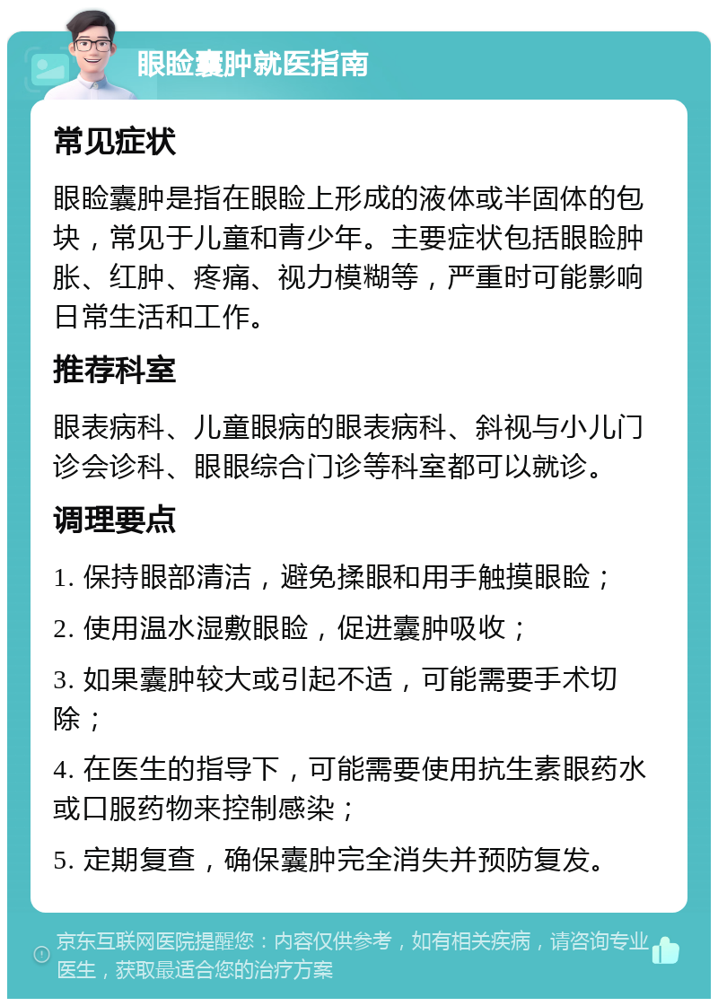 眼睑囊肿就医指南 常见症状 眼睑囊肿是指在眼睑上形成的液体或半固体的包块，常见于儿童和青少年。主要症状包括眼睑肿胀、红肿、疼痛、视力模糊等，严重时可能影响日常生活和工作。 推荐科室 眼表病科、儿童眼病的眼表病科、斜视与小儿门诊会诊科、眼眼综合门诊等科室都可以就诊。 调理要点 1. 保持眼部清洁，避免揉眼和用手触摸眼睑； 2. 使用温水湿敷眼睑，促进囊肿吸收； 3. 如果囊肿较大或引起不适，可能需要手术切除； 4. 在医生的指导下，可能需要使用抗生素眼药水或口服药物来控制感染； 5. 定期复查，确保囊肿完全消失并预防复发。