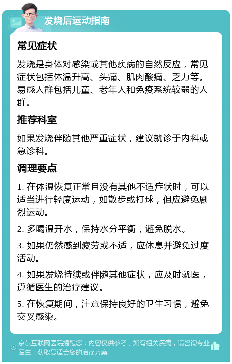 发烧后运动指南 常见症状 发烧是身体对感染或其他疾病的自然反应，常见症状包括体温升高、头痛、肌肉酸痛、乏力等。易感人群包括儿童、老年人和免疫系统较弱的人群。 推荐科室 如果发烧伴随其他严重症状，建议就诊于内科或急诊科。 调理要点 1. 在体温恢复正常且没有其他不适症状时，可以适当进行轻度运动，如散步或打球，但应避免剧烈运动。 2. 多喝温开水，保持水分平衡，避免脱水。 3. 如果仍然感到疲劳或不适，应休息并避免过度活动。 4. 如果发烧持续或伴随其他症状，应及时就医，遵循医生的治疗建议。 5. 在恢复期间，注意保持良好的卫生习惯，避免交叉感染。