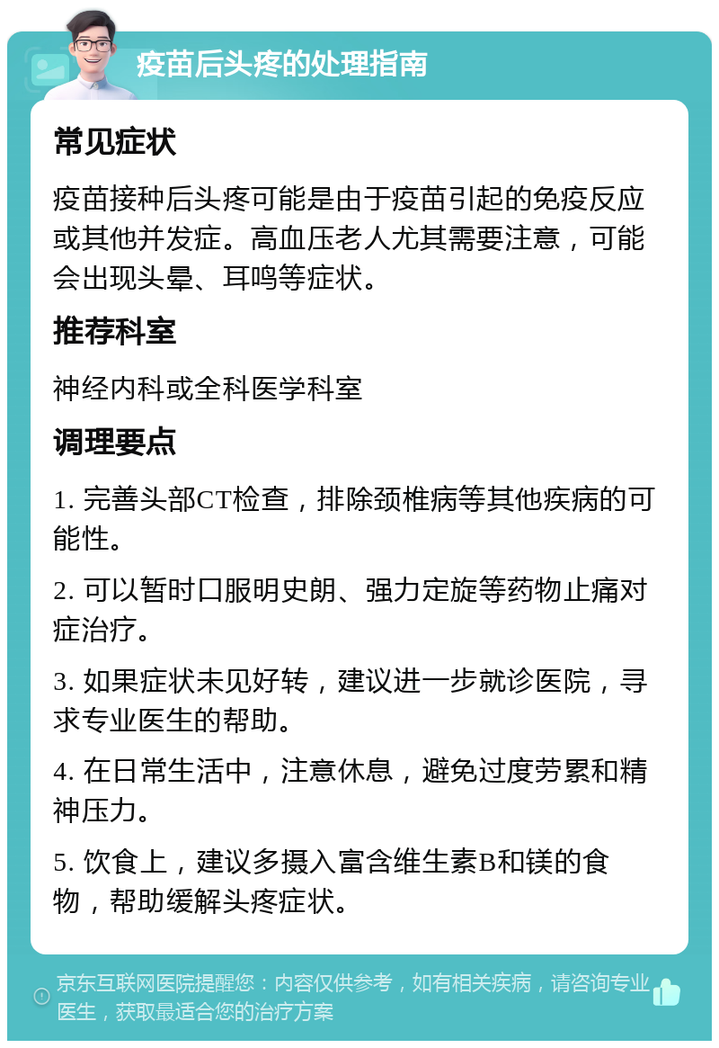 疫苗后头疼的处理指南 常见症状 疫苗接种后头疼可能是由于疫苗引起的免疫反应或其他并发症。高血压老人尤其需要注意，可能会出现头晕、耳鸣等症状。 推荐科室 神经内科或全科医学科室 调理要点 1. 完善头部CT检查，排除颈椎病等其他疾病的可能性。 2. 可以暂时口服明史朗、强力定旋等药物止痛对症治疗。 3. 如果症状未见好转，建议进一步就诊医院，寻求专业医生的帮助。 4. 在日常生活中，注意休息，避免过度劳累和精神压力。 5. 饮食上，建议多摄入富含维生素B和镁的食物，帮助缓解头疼症状。