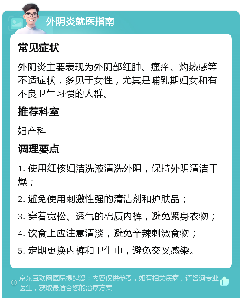 外阴炎就医指南 常见症状 外阴炎主要表现为外阴部红肿、瘙痒、灼热感等不适症状，多见于女性，尤其是哺乳期妇女和有不良卫生习惯的人群。 推荐科室 妇产科 调理要点 1. 使用红核妇洁洗液清洗外阴，保持外阴清洁干燥； 2. 避免使用刺激性强的清洁剂和护肤品； 3. 穿着宽松、透气的棉质内裤，避免紧身衣物； 4. 饮食上应注意清淡，避免辛辣刺激食物； 5. 定期更换内裤和卫生巾，避免交叉感染。