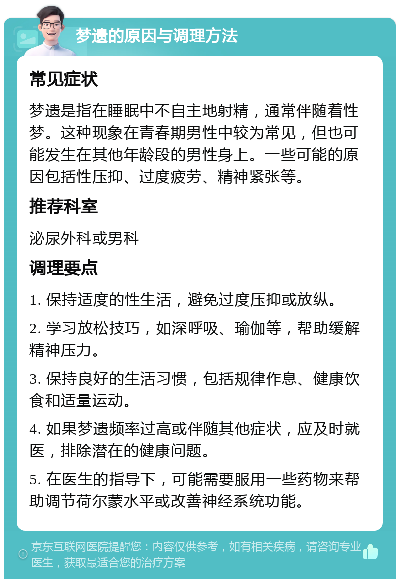 梦遗的原因与调理方法 常见症状 梦遗是指在睡眠中不自主地射精，通常伴随着性梦。这种现象在青春期男性中较为常见，但也可能发生在其他年龄段的男性身上。一些可能的原因包括性压抑、过度疲劳、精神紧张等。 推荐科室 泌尿外科或男科 调理要点 1. 保持适度的性生活，避免过度压抑或放纵。 2. 学习放松技巧，如深呼吸、瑜伽等，帮助缓解精神压力。 3. 保持良好的生活习惯，包括规律作息、健康饮食和适量运动。 4. 如果梦遗频率过高或伴随其他症状，应及时就医，排除潜在的健康问题。 5. 在医生的指导下，可能需要服用一些药物来帮助调节荷尔蒙水平或改善神经系统功能。