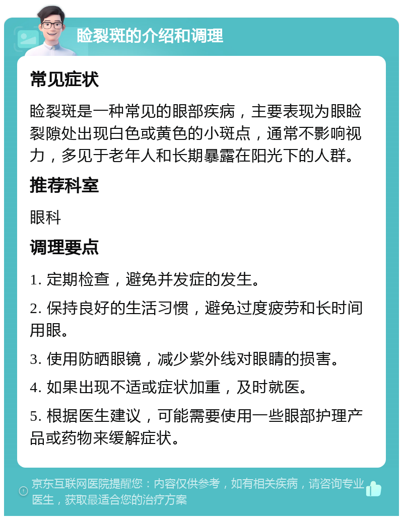 睑裂斑的介绍和调理 常见症状 睑裂斑是一种常见的眼部疾病，主要表现为眼睑裂隙处出现白色或黄色的小斑点，通常不影响视力，多见于老年人和长期暴露在阳光下的人群。 推荐科室 眼科 调理要点 1. 定期检查，避免并发症的发生。 2. 保持良好的生活习惯，避免过度疲劳和长时间用眼。 3. 使用防晒眼镜，减少紫外线对眼睛的损害。 4. 如果出现不适或症状加重，及时就医。 5. 根据医生建议，可能需要使用一些眼部护理产品或药物来缓解症状。