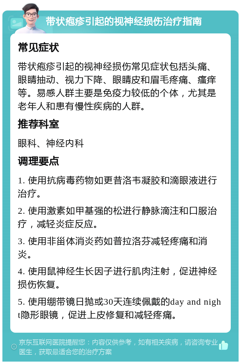 带状疱疹引起的视神经损伤治疗指南 常见症状 带状疱疹引起的视神经损伤常见症状包括头痛、眼睛抽动、视力下降、眼睛皮和眉毛疼痛、瘙痒等。易感人群主要是免疫力较低的个体，尤其是老年人和患有慢性疾病的人群。 推荐科室 眼科、神经内科 调理要点 1. 使用抗病毒药物如更昔洛韦凝胶和滴眼液进行治疗。 2. 使用激素如甲基强的松进行静脉滴注和口服治疗，减轻炎症反应。 3. 使用非甾体消炎药如普拉洛芬减轻疼痛和消炎。 4. 使用鼠神经生长因子进行肌肉注射，促进神经损伤恢复。 5. 使用绷带镜日抛或30天连续佩戴的day and night隐形眼镜，促进上皮修复和减轻疼痛。