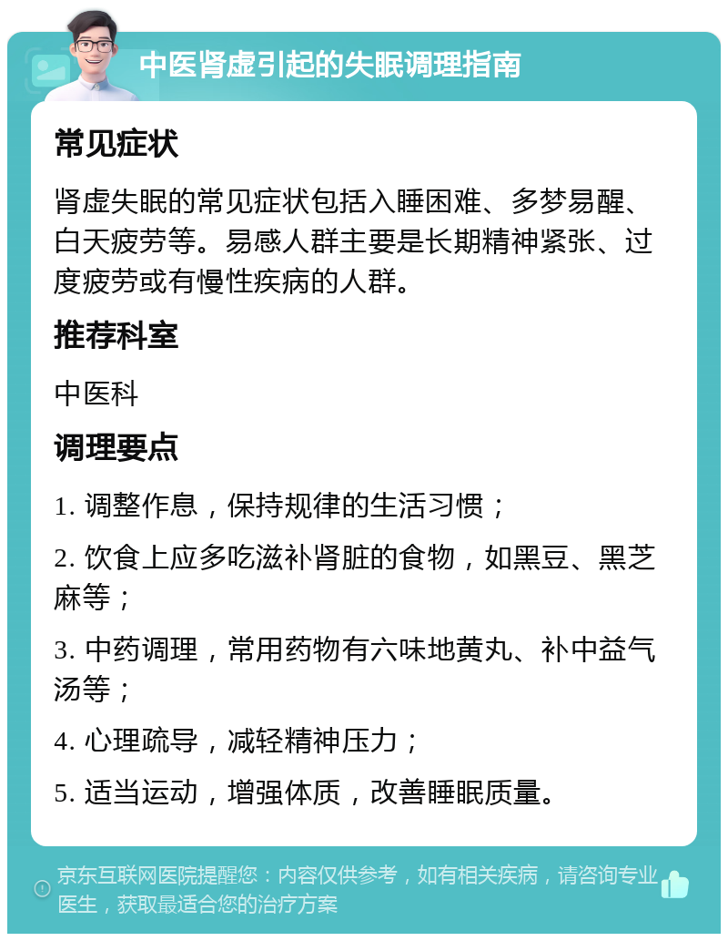 中医肾虚引起的失眠调理指南 常见症状 肾虚失眠的常见症状包括入睡困难、多梦易醒、白天疲劳等。易感人群主要是长期精神紧张、过度疲劳或有慢性疾病的人群。 推荐科室 中医科 调理要点 1. 调整作息，保持规律的生活习惯； 2. 饮食上应多吃滋补肾脏的食物，如黑豆、黑芝麻等； 3. 中药调理，常用药物有六味地黄丸、补中益气汤等； 4. 心理疏导，减轻精神压力； 5. 适当运动，增强体质，改善睡眠质量。