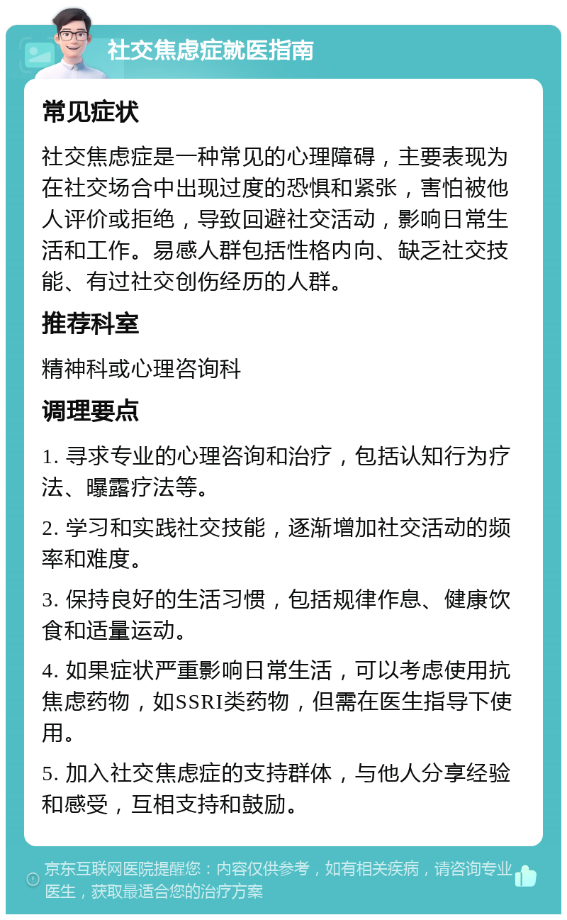 社交焦虑症就医指南 常见症状 社交焦虑症是一种常见的心理障碍，主要表现为在社交场合中出现过度的恐惧和紧张，害怕被他人评价或拒绝，导致回避社交活动，影响日常生活和工作。易感人群包括性格内向、缺乏社交技能、有过社交创伤经历的人群。 推荐科室 精神科或心理咨询科 调理要点 1. 寻求专业的心理咨询和治疗，包括认知行为疗法、曝露疗法等。 2. 学习和实践社交技能，逐渐增加社交活动的频率和难度。 3. 保持良好的生活习惯，包括规律作息、健康饮食和适量运动。 4. 如果症状严重影响日常生活，可以考虑使用抗焦虑药物，如SSRI类药物，但需在医生指导下使用。 5. 加入社交焦虑症的支持群体，与他人分享经验和感受，互相支持和鼓励。