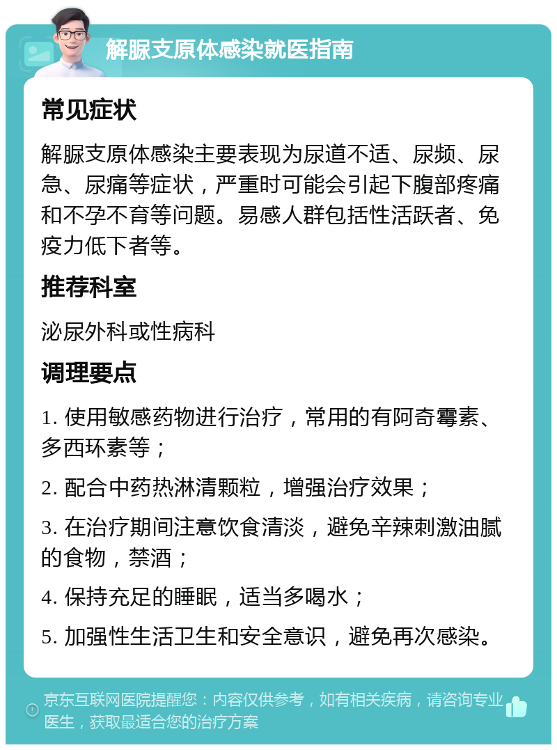 解脲支原体感染就医指南 常见症状 解脲支原体感染主要表现为尿道不适、尿频、尿急、尿痛等症状，严重时可能会引起下腹部疼痛和不孕不育等问题。易感人群包括性活跃者、免疫力低下者等。 推荐科室 泌尿外科或性病科 调理要点 1. 使用敏感药物进行治疗，常用的有阿奇霉素、多西环素等； 2. 配合中药热淋清颗粒，增强治疗效果； 3. 在治疗期间注意饮食清淡，避免辛辣刺激油腻的食物，禁酒； 4. 保持充足的睡眠，适当多喝水； 5. 加强性生活卫生和安全意识，避免再次感染。