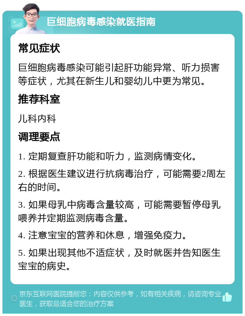 巨细胞病毒感染就医指南 常见症状 巨细胞病毒感染可能引起肝功能异常、听力损害等症状，尤其在新生儿和婴幼儿中更为常见。 推荐科室 儿科内科 调理要点 1. 定期复查肝功能和听力，监测病情变化。 2. 根据医生建议进行抗病毒治疗，可能需要2周左右的时间。 3. 如果母乳中病毒含量较高，可能需要暂停母乳喂养并定期监测病毒含量。 4. 注意宝宝的营养和休息，增强免疫力。 5. 如果出现其他不适症状，及时就医并告知医生宝宝的病史。