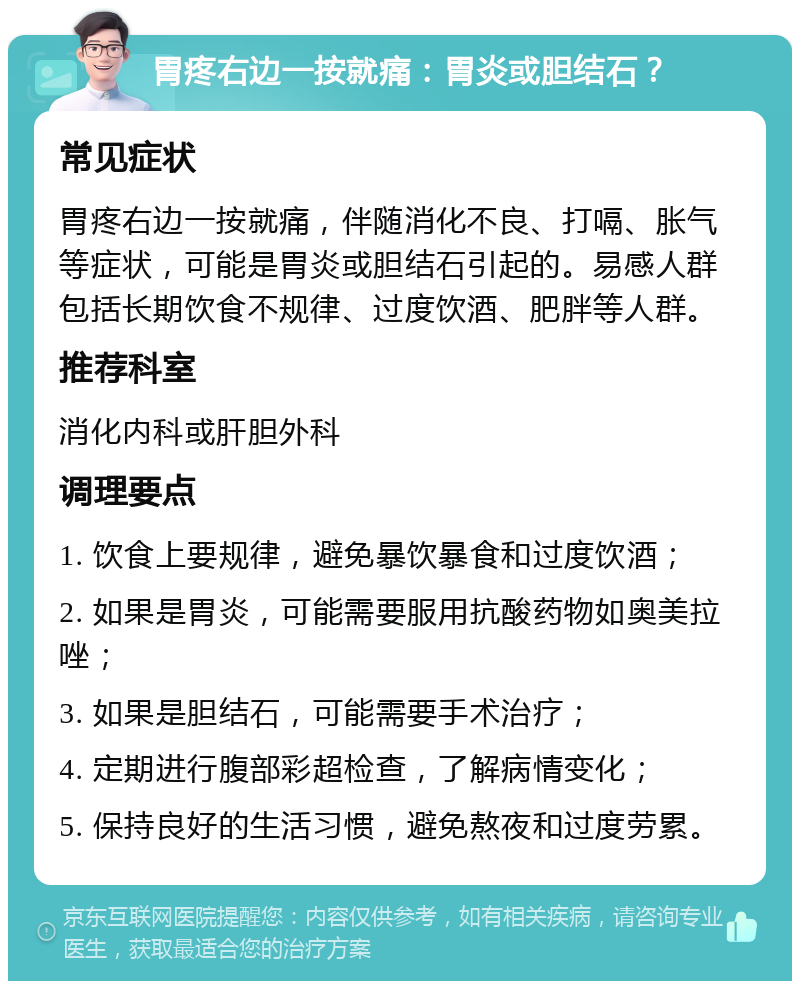 胃疼右边一按就痛：胃炎或胆结石？ 常见症状 胃疼右边一按就痛，伴随消化不良、打嗝、胀气等症状，可能是胃炎或胆结石引起的。易感人群包括长期饮食不规律、过度饮酒、肥胖等人群。 推荐科室 消化内科或肝胆外科 调理要点 1. 饮食上要规律，避免暴饮暴食和过度饮酒； 2. 如果是胃炎，可能需要服用抗酸药物如奥美拉唑； 3. 如果是胆结石，可能需要手术治疗； 4. 定期进行腹部彩超检查，了解病情变化； 5. 保持良好的生活习惯，避免熬夜和过度劳累。